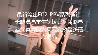 最新流出FC2-PPV系列清纯长腿漂亮学生妹援交车震略显羞涩真情投入美穴爱液超多撸点很高