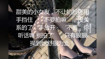 甜美的小女友，不让拍脸还用手挡住，‘不要拍嘛’，没关系的了，手放开，‘不要，你听话嘛 别拍了’，只有狠狠操到她舒服为止！