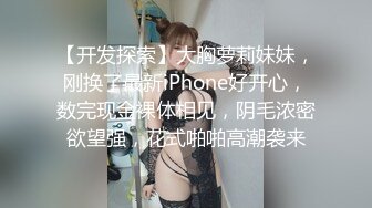 【开发探索】大胸萝莉妹妹，刚换了最新iPhone好开心，数完现金裸体相见，阴毛浓密欲望强，花式啪啪高潮袭来