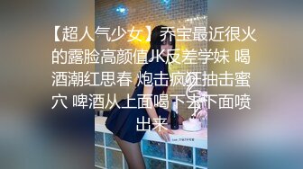 【超人气少女】乔宝最近很火的露脸高颜值JK反差学妹 喝酒潮红思春 炮击疯狂抽击蜜穴 啤酒从上面喝下去下面喷出来