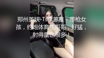 郑州美妖-Ts李蒽雅 - 带枪女孩，约炮体育生哥哥，好猛，射得量也很多！