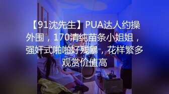 【91沈先生】PUA达人约操外围，170清纯苗条小姐姐，强奸式啪啪好残暴，花样繁多观赏价值高