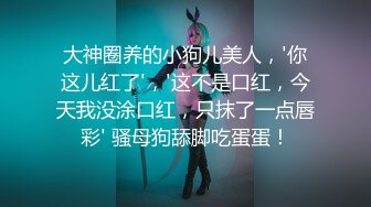 大神圈养的小狗儿美人，'你这儿红了'，'这不是口红，今天我没涂口红，只抹了一点唇彩' 骚母狗舔脚吃蛋蛋！