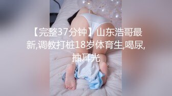 【完整37分钟】山东浩哥最新,调教打桩18岁体育生,喝尿,抽耳光