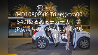 (HD1080P)(K-Tribe)(ktra00540)ぬるぬるテカテカ！美少女たちのいやらしいオイルセックス 4時間