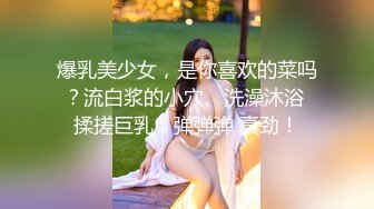 爆乳美少女，是你喜欢的菜吗？流白浆的小穴、洗澡沐浴 揉搓巨乳，弹弹弹 真劲！