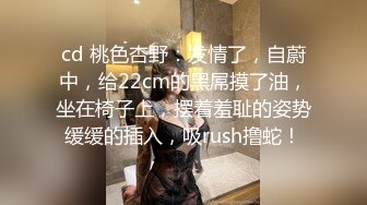 cd 桃色杏野：发情了，自蔚中，给22cm的黑屌摸了油，坐在椅子上，摆着羞耻的姿势缓缓的插入，吸rush撸蛇！