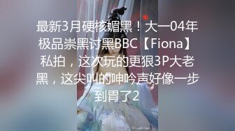 最新3月硬核媚黑！大一04年极品崇黑讨黑BBC【Fiona】私拍，这次玩的更狠3P大老黑，这尖叫的呻吟声好像一步到胃了2