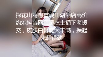 探花山鸡哥重现江湖酒店高价约炮抖音网红睡衣主播下海援交，皮肤白皙胸大丰满，操起来超得劲