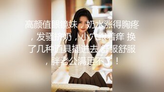 高颜值眼镜妹，奶水涨得胸疼，发骚挤奶，小穴跟着痒 换了几种道具插进去 舒服舒服，胖老公满足不了！