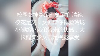 校园女神丝足印象足拍 清纯校花足交，女神带你体验玲珑小脚给小弟弟带来的快感，大长腿美少女玉足视觉享受