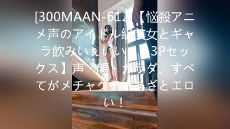 [300MAAN-612]【悩殺アニメ声のアイドル級美女とギャラ飲みいぇいいぇい3Pセックス】声・顔・カラダ、すべてがメチャクチャあざとエロい！