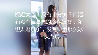 嫖娼大爷：只有十分钟？口活有没有   漂亮的冷艳妓女：你也太磨叽了，没有，手那么冰，快点哦