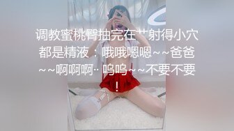 调教蜜桃臀抽完在艹射得小穴都是精液：哦哦嗯嗯~~爸爸~~啊啊啊·· 呜呜~~不要不要！