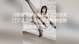 《居家摄像头破解》杂货店关门了以后小伙地板上各种姿势玩老婆的鲍鱼69