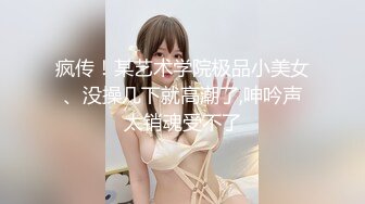 疯传！某艺术学院极品小美女、没操几下就高潮了,呻吟声太销魂受不了