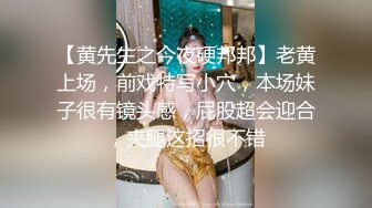 【黄先生之今夜硬邦邦】老黄上场，前戏特写小穴，本场妹子很有镜头感，屁股超会迎合，夹腿这招很不错