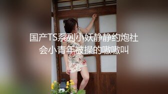 国产TS系列小妖静静约炮社会小青年被操的嗷嗷叫