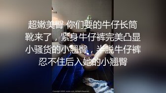 超嫩美臀 你们要的牛仔长筒靴来了，紧身牛仔裤完美凸显小骚货的小翘臀，半脱牛仔裤忍不住后入她的小翘臀