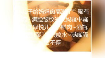 “儿子给妈妈肏高潮了”稀有猎奇~满脸皱纹的大妈骚中骚~为了取悦儿子小鲜肉~酒瓶子道具捅肛抠屄喷水~满嘴骚话不停