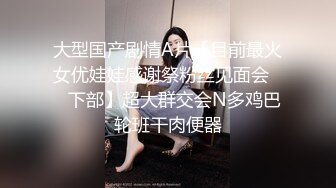 大型国产剧情A片【目前最火女优娃娃感谢祭粉丝见面会❤️下部】超大群交会N多鸡巴轮班干肉便器