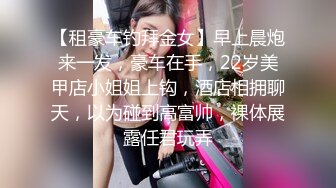 【租豪车钓拜金女】早上晨炮来一发，豪车在手，22岁美甲店小姐姐上钩，酒店相拥聊天，以为碰到高富帅，裸体展露任君玩弄