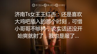 济南Ts女王王红杏：还是喜欢大鸡吧插入的那个时刻，可惜小哥哥不够持，说实话还没开始爽就射了，我也是服了…