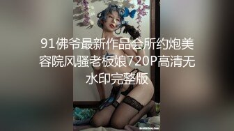 91佛爷最新作品会所约炮美容院风骚老板娘720P高清无水印完整版