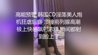 高能预警 韩国CD淫荡美人炮机狂虐后庭 顶撞前列腺高潮 极上快感飙射浓精 瞬间都射到脸上了