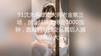 91沈先森嫖娼大师老金第三场，贫乳妹妹太得劲1000加钟，跪着特写口交站着后入搞得满身大汗