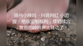 扬州小辣妈  · 抖音网红 小团嫂 ·  绝版定制福利，揉奶揉穴，发出的呻吟声太骚动了！