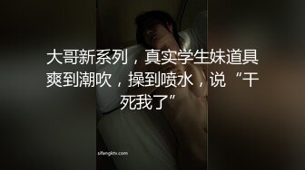 大哥新系列，真实学生妹道具爽到潮吹，操到喷水，说“干死我了”