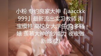 小粉 专约良家大神『jaacckk999』最新流出实习教师 淘宝模特 高校女大学生 众多骚婊 羡慕大神的钞能力 夜夜做新郎 (2)