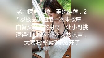 老中医养生馆，重磅推荐，25岁极品少妇第一次来按摩，白皙又苗条的身材，让小哥挑逗得仙仙欲死还不大敢吭声，大鸡吧伺候终于放开了