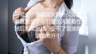 可爱女仆装家政女服务员穿着暴露差桌子勾引男主人跪着性感屁股漏出屁沟受不了直接抠逼啪啪开干