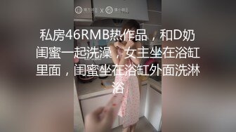 私房46RMB热作品，和D奶闺蜜一起洗澡，女主坐在浴缸里面，闺蜜坐在浴缸外面洗淋浴