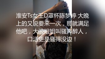 淮安Ts女王D罩杯陈梦婷 大晚上的又说要来一次，那就满足他吧，大波姐姐叫骚声醉人，口活更是骚得没边！