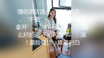 情侣酒店流出,‘把手放开 ’，‘不要’，‘快点 把你手拿开’，‘拍什么拍’，‘这么好的逼 不拍可惜了’，滚！露脸骚货，淫荡对白