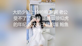 大奶少妇上位啪啪 啊啊 老公 受不了了 快快 正是如狼似虎的年纪 这大奶子玩的溜 鲍鱼干净肥嫩