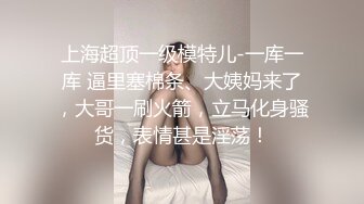 上海超顶一级模特儿-一库一库 逼里塞棉条、大姨妈来了，大哥一刷火箭，立马化身骚货，表情甚是淫荡！