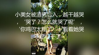 小美女被渣男后入，越干越哭，‘哭了？怎么就哭了呢’，‘你鸡巴太粗了’，看着她哭不忍心干了~