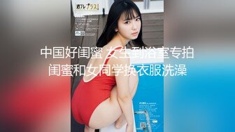 中国好闺蜜 女生到浴室专拍闺蜜和女同学换衣服洗澡