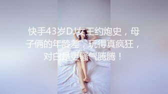 快手43岁DJ女王约炮史，母子俩的年龄差，玩得真疯狂，对白是更骚气腾腾！