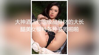 大神酒店约炮极品身材的大长腿美女模特各种姿势啪啪