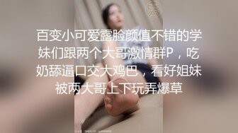 百变小可爱露脸颜值不错的学妹们跟两个大哥激情群P，吃奶舔逼口交大鸡巴，看好姐妹被两大哥上下玩弄爆草