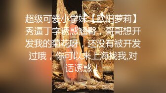 超级可爱小学妹【欧阳萝莉】秀逼丁字诱惑翘臀，哥哥想开发我的菊花呀，还没有被开发过哦，你可以来上海找我,对话诱惑！