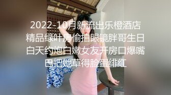 2022-10月新流出乐橙酒店精品绿叶房偷拍眼镜胖哥生日白天约炮白嫩女友开房口爆嘴巴把她草得脸蛋绯红