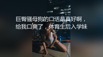 巨臀骚母狗的口活是真好啊，给我口爽了，体育生后入学妹！