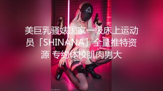 美巨乳骚婊国家一级床上运动员「SHINANA」全量推特资源 专约体校肌肉男大