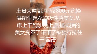 土豪大屌哥酒店2800元约操舞蹈学院女神级性感美女,从床上干到沙发上,后插式操的美女受不了不干了被强行拉住干.国语!